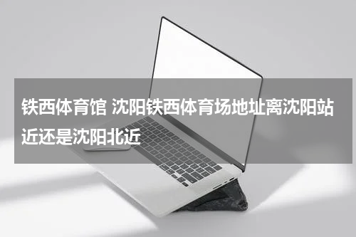 铁西体育馆 沈阳铁西体育场地址离沈阳站近还是沈阳北近
