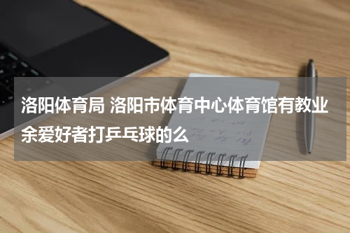 洛阳体育局 洛阳市体育中心体育馆有教业余爱好者打乒乓球的么