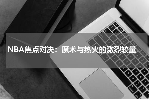 NBA焦点对决：魔术与热火的激烈较量