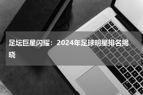 足坛巨星闪耀：2024年足球明星排名揭晓