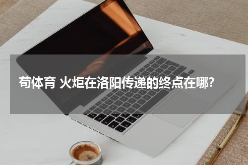 苟体育 火炬在洛阳传递的终点在哪？