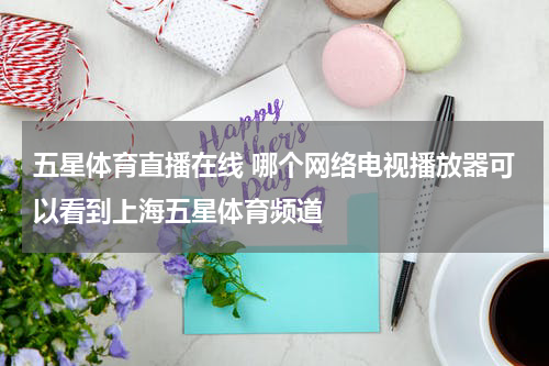五星体育直播在线 哪个网络电视播放器可以看到上海五星体育频道