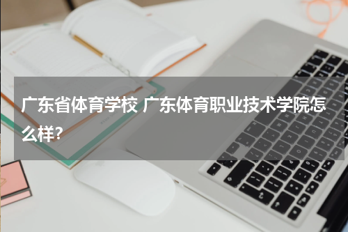 广东省体育学校 广东体育职业技术学院怎么样？