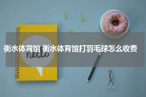 衡水体育馆 衡水体育馆打羽毛球怎么收费