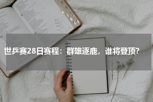 世乒赛28日赛程：群雄逐鹿，谁将登顶？