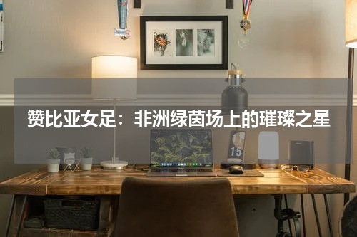 赞比亚女足：非洲绿茵场上的璀璨之星