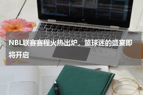 NBL联赛赛程火热出炉，篮球迷的盛宴即将开启