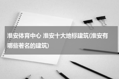 淮安体育中心 淮安十大地标建筑(淮安有哪些著名的建筑)