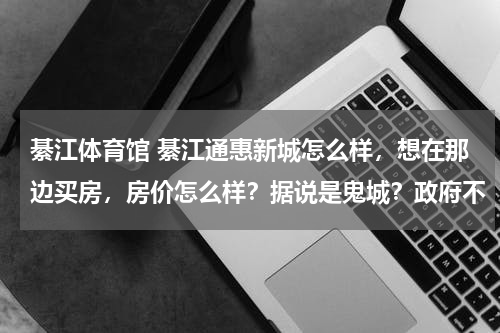 綦江体育馆 綦江通惠新城怎么样，想在那边买房，房价怎么样？据说是鬼城？政府不