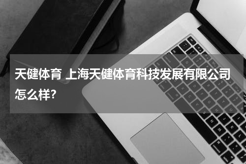 天健体育 上海天健体育科技发展有限公司怎么样？