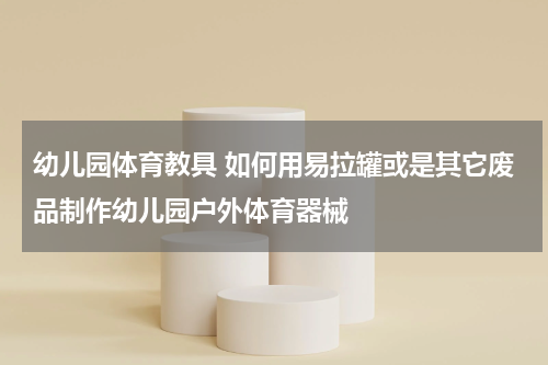 幼儿园体育教具 如何用易拉罐或是其它废品制作幼儿园户外体育器械