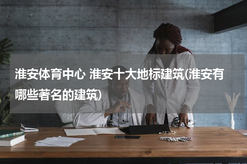 淮安体育中心 淮安十大地标建筑(淮安有哪些著名的建筑)