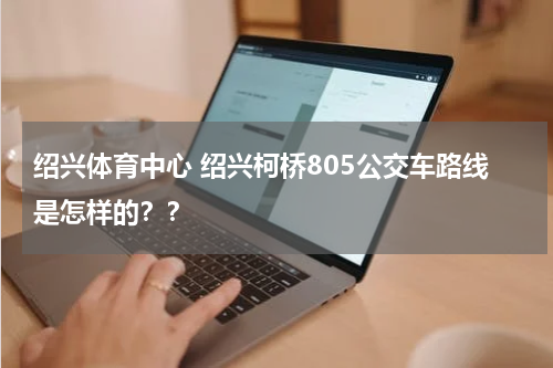 绍兴体育中心 绍兴柯桥805公交车路线是怎样的？？