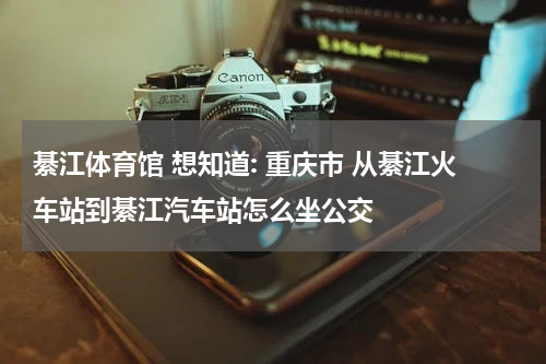 綦江体育馆 想知道: 重庆市 从綦江火车站到綦江汽车站怎么坐公交