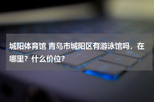 城阳体育馆 青岛市城阳区有游泳馆吗，在哪里？什么价位？