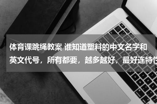 体育课跳绳教案 谁知道塑料的中文名字和英文代号，所有都要，越多越好，最好连特性也告诉我，