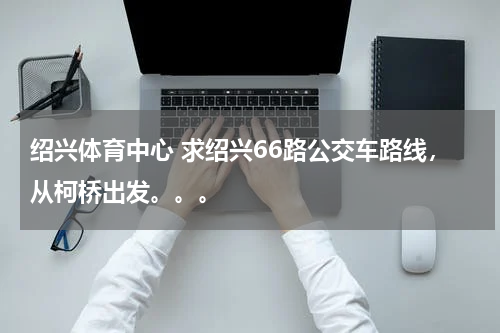 绍兴体育中心 求绍兴66路公交车路线，从柯桥出发。。。