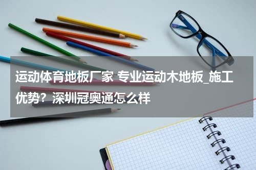 运动体育地板厂家 专业运动木地板_施工优势？深圳冠奥通怎么样