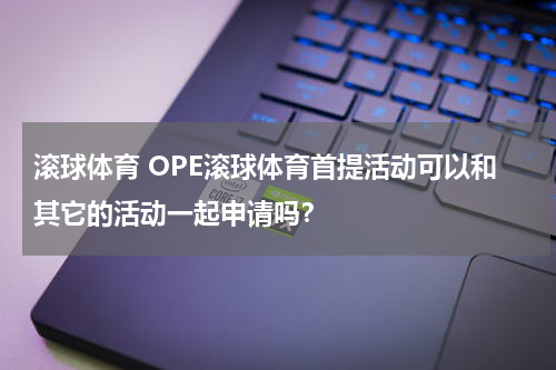 滚球体育 OPE滚球体育首提活动可以和其它的活动一起申请吗？