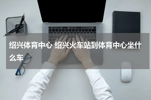 绍兴体育中心 绍兴火车站到体育中心坐什么车