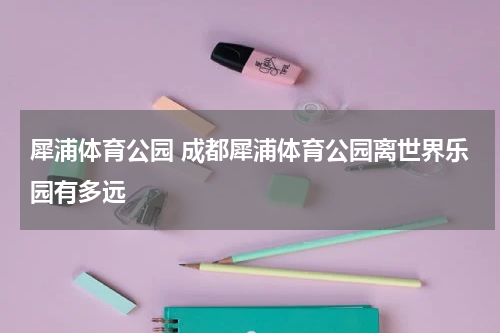 犀浦体育公园 成都犀浦体育公园离世界乐园有多远