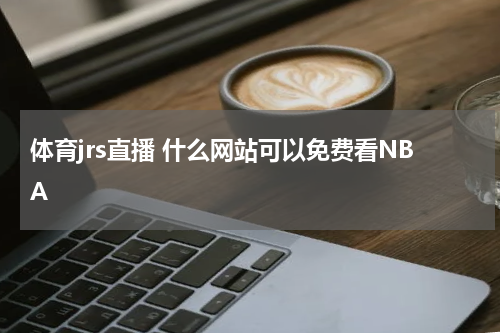 体育jrs直播 什么网站可以免费看NBA