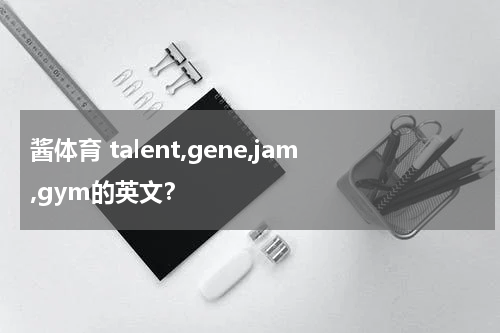 酱体育 talent,gene,jam,gym的英文？