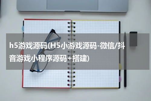 h5游戏源码(H5小游戏源码-微信/抖音游戏小程序源码+搭建)