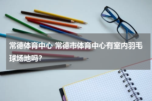 常德体育中心 常德市体育中心有室内羽毛球场地吗？