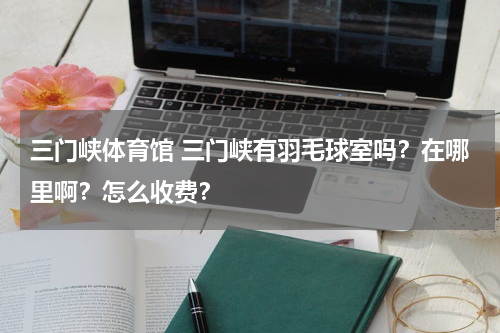 三门峡体育馆 三门峡有羽毛球室吗？在哪里啊？怎么收费？