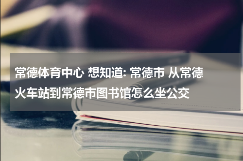 常德体育中心 想知道: 常德市 从常德火车站到常德市图书馆怎么坐公交