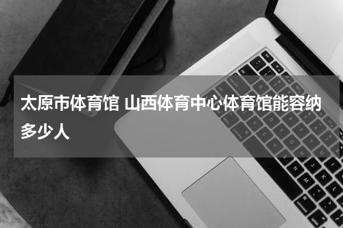 太原市体育馆 山西体育中心体育馆能容纳多少人