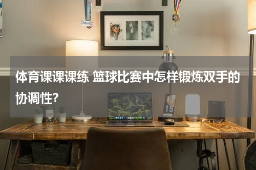 体育课课课练 篮球比赛中怎样锻炼双手的协调性？