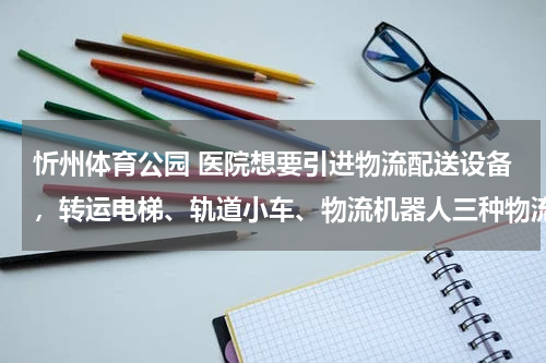 忻州体育公园 医院想要引进物流配送设备，转运电梯、轨道小车、物流机器人三种物流配送方式，哪种性价比高？