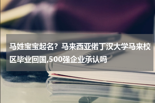马姓宝宝起名？马来西亚偌丁汉大学马来校区毕业回国,500强企业承认吗