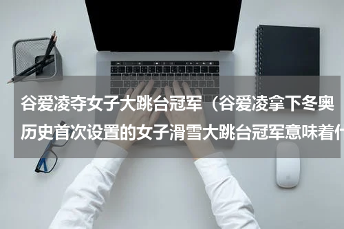 谷爱凌夺女子大跳台冠军（谷爱凌拿下冬奥历史首次设置的女子滑雪大跳台冠军意味着什么）