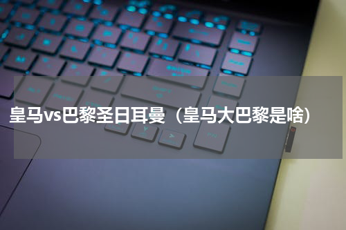 皇马vs巴黎圣日耳曼（皇马大巴黎是啥）
