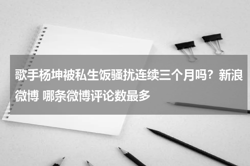 歌手杨坤被私生饭骚扰连续三个月吗？新浪微博 哪条微博评论数最多