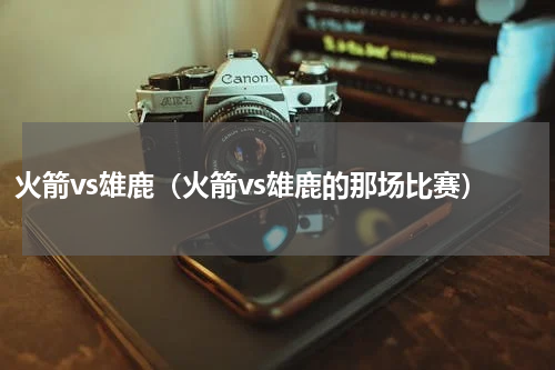 火箭vs雄鹿（火箭vs雄鹿的那场比赛）