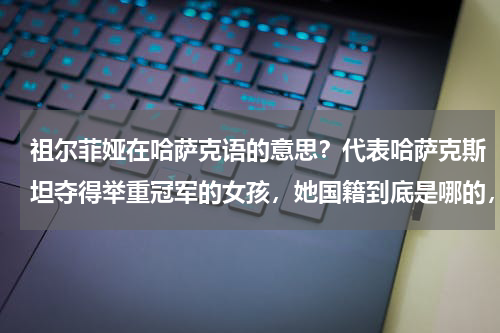 祖尔菲娅在哈萨克语的意思？代表哈萨克斯坦夺得举重冠军的女孩，她国籍到底是哪的，为啥拥有哈国籍，马上又可以转回中国籍啊
