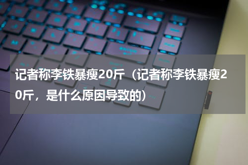 记者称李铁暴瘦20斤（记者称李铁暴瘦20斤，是什么原因导致的）