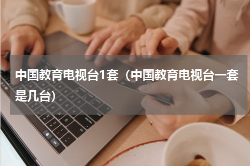 中国教育电视台1套（中国教育电视台一套是几台）