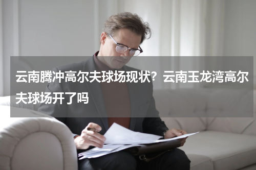 云南腾冲高尔夫球场现状？云南玉龙湾高尔夫球场开了吗