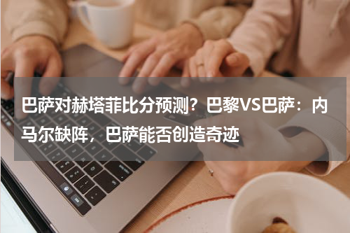 巴萨对赫塔菲比分预测？巴黎VS巴萨：内马尔缺阵，巴萨能否创造奇迹