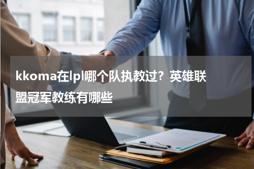 kkoma在lpl哪个队执教过？英雄联盟冠军教练有哪些