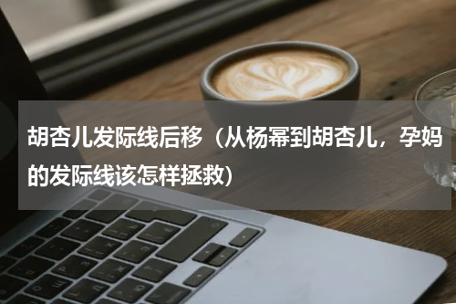 胡杏儿发际线后移（从杨幂到胡杏儿，孕妈的发际线该怎样拯救）