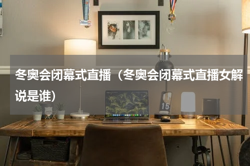 冬奥会闭幕式直播（冬奥会闭幕式直播女解说是谁）