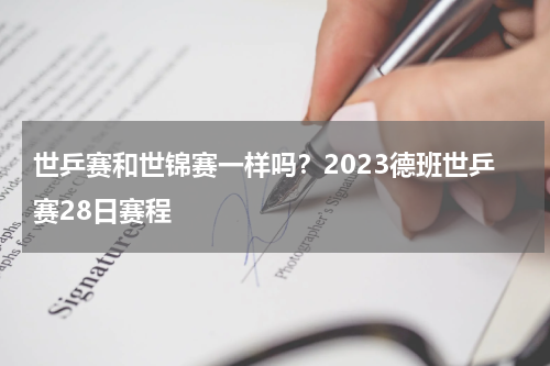 世乒赛和世锦赛一样吗？2023德班世乒赛28日赛程