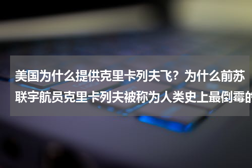 美国为什么提供克里卡列夫飞？为什么前苏联宇航员克里卡列夫被称为人类史上最倒霉的宇航员