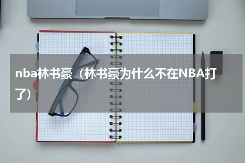 nba林书豪（林书豪为什么不在NBA打了）